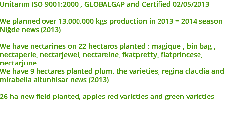 Unitarım ISO 9001:2000 , GLOBALGAP and Certified 02/05/2013 We planned over 13.000.000 kgs production in 2013 = 2014 season Niğde news (2013) We have nectarines on 22 hectaros planted : magique , bin bag , nectaperle, nectarjewel, nectareine, fkatpretty, flatprincese, nectarjune We have 9 hectares planted plum. the varieties; regina claudia and mirabella altunhisar news (2013) 26 ha new field planted, apples red varicties and green varicties 
