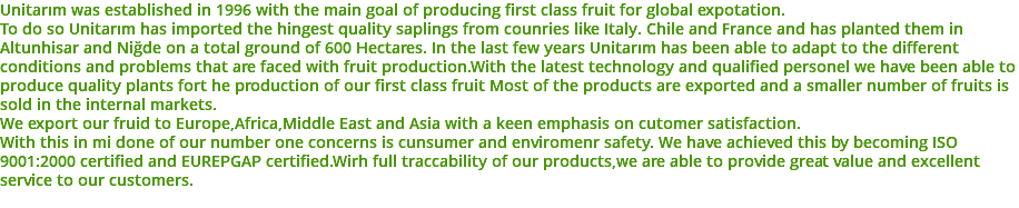 Unitarım was established in 1996 with the main goal of producing first class fruit for global expotation. To do so Unitarım has imported the hingest quality saplings from counries like Italy. Chile and France and has planted them in Altunhisar and Niğde on a total ground of 600 Hectares. In the last few years Unitarım has been able to adapt to the different conditions and problems that are faced with fruit production.With the latest technology and qualified personel we have been able to produce quality plants fort he production of our first class fruit Most of the products are exported and a smaller number of fruits is sold in the internal markets. We export our fruid to Europe,Africa,Middle East and Asia with a keen emphasis on cutomer satisfaction. With this in mi done of our number one concerns is cunsumer and enviromenr safety. We have achieved this by becoming ISO 9001:2000 certified and EUREPGAP certified.Wirh full traccability of our products,we are able to provide great value and excellent service to our customers. 